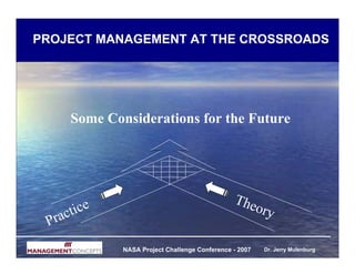 PROJECT MANAGEMENT AT THE CROSSROADS




      Some Considerations for the Future




                                                The
  ra c tice                                        ory
 P
              NASA Project Challenge Conference - 2007   Dr. Jerry Mulenburg
 