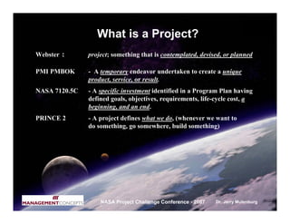 What is a Project?
Webster :      project; something that is contemplated, devised, or planned

PMI PMBOK      - A temporary endeavor undertaken to create a unique
               product, service, or result.
NASA 7120.5C   - A specific investment identified in a Program Plan having
               defined goals, objectives, requirements, life-cycle cost, a
               beginning, and an end.
PRINCE 2       - A project defines what we do, (whenever we want to
               do something, go somewhere, build something)




                   NASA Project Challenge Conference - 2007   Dr. Jerry Mulenburg
 