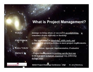 What is Project Management?

Webster        manage: to bring about, or succeed in accomplishing,
               sometimes despite difficulty or hardship

PMI PMBOK      - The application of knowledge, skills, tools, and
               techniques to project activities to meet project requirements.

NASA 7120.5C   - Formulation, Approval, Implementation, Evaluation

PRINCE 2       - Project management is working out the best way
               to do a project; a logical, organised way, following
               defined steps.


               NASA Project Challenge Conference - 2007   Dr. Jerry Mulenburg
 