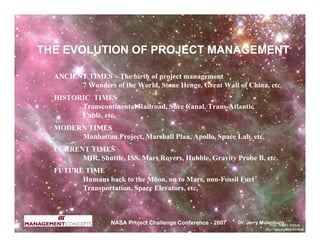 THE EVOLUTION OF PROJECT MANAGEMENT

  ANCIENT TIMES – The birth of project management
        7 Wonders of the World, Stone Henge, Great Wall of China, etc.
  HISTORIC TIMES
        Transcontinental Railroad, Suez Canal, Trans-Atlantic
        Cable, etc.
  MODERN TIMES
       Manhattan Project, Marshall Plan, Apollo, Space Lab, etc.
  CURRENT TIMES
        MIR, Shuttle, ISS, Mars Rovers, Hubble, Gravity Probe B, etc.
  FUTURE TIME
        Humans back to the Moon, on to Mars, non-Fossil Fuel
        Transportation, Space Elevators, etc.



                   NASA Project Challenge Conference - 2007   Dr. Jerry Mulenburg
 