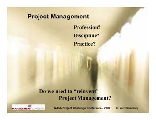 Project Management
                     Profession?
                     Discipline?
                     Practice?




   Do we need to “reinvent”
          Project Management?
        NASA Project Challenge Conference - 2007   Dr. Jerry Mulenburg
 