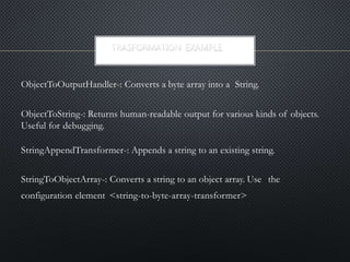 ObjectToOutputHandler-: Converts a byte array into a String.
ObjectToString-: Returns human-readable output for various kinds of objects.
Useful for debugging.
StringAppendTransformer-: Appends a string to an existing string.
StringToObjectArray-: Converts a string to an object array. Use the
configuration element <string-to-byte-array-transformer>
 