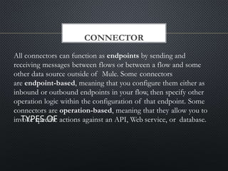 CONNECTOR
All connectors can function as endpoints by sending and
receiving messages between flows or between a flow and some
other data source outside of Mule. Some connectors
are endpoint-based, meaning that you configure them either as
inbound or outbound endpoints in your flow, then specify other
operation logic within the configuration of that endpoint. Some
connectors are operation-based, meaning that they allow you to
invoke specific actions against an API, Web service, or database.
 