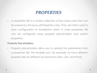 PROPERTIES
• A properties file is a simple collection of key-value pairs that can
be parsed by the java.util.Properties class. They are often used to
store configuration or localization data. In mule properties file
can be configured using property placeholders and system
properties.
Property Placeholders:
• Property placeholders allow you to upload the parameters from
a properties file. This enables you, for example, to have different
property files for different environments (Dev, QA, and Prod).
 