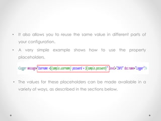• It also allows you to reuse the same value in different parts of
your configuration.
• A very simple example shows how to use the property
placeholders.
• The values for these placeholders can be made available in a
variety of ways, as described in the sections below.
 