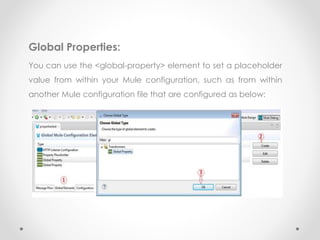 Global Properties:
You can use the <global-property> element to set a placeholder
value from within your Mule configuration, such as from within
another Mule configuration file that are configured as below:
 