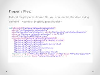 Property Files:
To load the properties from a file, you can use the standard spring
element <context: property-placeholder>.
 