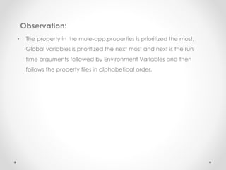 Observation:
• The property in the mule-app.properties is prioritized the most,
Global variables is prioritized the next most and next is the run
time arguments followed by Environment Variables and then
follows the property files in alphabetical order.
 