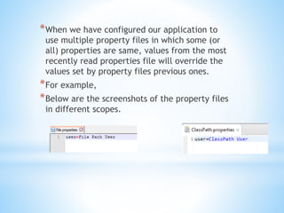 *When we have configured our application to
use multiple property files in which some (or
all) properties are same, values from the most
recently read properties file will override the
values set by property files previous ones.
*For example,
*Below are the screenshots of the property files
in different scopes.
 