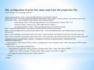 XML configuration to print the value read from the properties file:
<?xml version="1.0" encoding="UTF-8"?>
<mule xmlns:context="http://www.springframework.org/schema/context"
xmlns:http="http://www.mulesoft.org/schema/mule/http" xmlns="http://www.mulesoft.org/schema/mule/core"
xmlns:doc="http://www.mulesoft.org/schema/mule/documentation"
xmlns:spring="http://www.springframework.org/schema/beans" version="EE-3.7.0"
xmlns:xsi="http://www.w3.org/2001/XMLSchema-instance"
xsi:schemaLocation="http://www.springframework.org/schema/context
http://www.springframework.org/schema/context/spring-context-current.xsd
http://www.springframework.org/schema/beans http://www.springframework.org/schema/beans/spring-beans-
current.xsd
http://www.mulesoft.org/schema/mule/core http://www.mulesoft.org/schema/mule/core/current/mule.xsd
http://www.mulesoft.org/schema/mule/http http://www.mulesoft.org/schema/mule/http/current/mule-http.xsd">
<context:property-placeholder location="classpath:ClassPath.properties,file:C:/Softwares/Test
Files/File.properties"/>
<http:listener-config name="HTTP_Listener_Configuration" host="localhost" port="8123" doc:name="HTTP Listener
Configuration"/>
<flow name="PropertyplaceholderFlow">
<http:listener config-ref="HTTP_Listener_Configuration" path="/expr" doc:name="HTTP"/>
<logger level="INFO" message="Property User Value::${user}" doc:name="Logger"/>
<set-payload value="Property User Value::${user}"/>
</flow>
</mule>
*
 