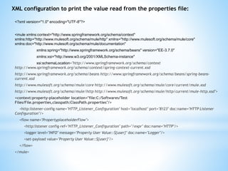 <?xml version="1.0" encoding="UTF-8"?>
<mule xmlns:context="http://www.springframework.org/schema/context"
xmlns:http="http://www.mulesoft.org/schema/mule/http" xmlns="http://www.mulesoft.org/schema/mule/core"
xmlns:doc="http://www.mulesoft.org/schema/mule/documentation"
xmlns:spring="http://www.springframework.org/schema/beans" version="EE-3.7.0"
xmlns:xsi="http://www.w3.org/2001/XMLSchema-instance"
xsi:schemaLocation="http://www.springframework.org/schema/context
http://www.springframework.org/schema/context/spring-context-current.xsd
http://www.springframework.org/schema/beans http://www.springframework.org/schema/beans/spring-beans-
current.xsd
http://www.mulesoft.org/schema/mule/core http://www.mulesoft.org/schema/mule/core/current/mule.xsd
http://www.mulesoft.org/schema/mule/http http://www.mulesoft.org/schema/mule/http/current/mule-http.xsd">
<context:property-placeholder location="file:C:/Softwares/Test
Files/File.properties,classpath:ClassPath.properties"/>
<http:listener-config name="HTTP_Listener_Configuration" host="localhost" port="8123" doc:name="HTTP Listener
Configuration"/>
<flow name="PropertyplaceholderFlow">
<http:listener config-ref="HTTP_Listener_Configuration" path="/expr" doc:name="HTTP"/>
<logger level="INFO" message="Property User Value::${user}" doc:name="Logger"/>
<set-payload value="Property User Value::${user}"/>
</flow>
</mule>
XML configuration to print the value read from the properties file:
 