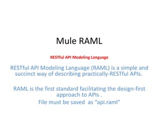 Mule RAML
RESTful API Modeling Language
RESTful API Modeling Language (RAML) is a simple and
succinct way of describing practically-RESTful APIs.
RAML is the first standard facilitating the design-first
approach to APIs .
File must be saved as “api.raml”
 