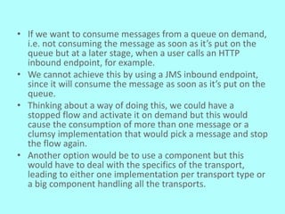 • If we want to consume messages from a queue on demand,
i.e. not consuming the message as soon as it’s put on the
queue but at a later stage, when a user calls an HTTP
inbound endpoint, for example.
• We cannot achieve this by using a JMS inbound endpoint,
since it will consume the message as soon as it’s put on the
queue.
• Thinking about a way of doing this, we could have a
stopped flow and activate it on demand but this would
cause the consumption of more than one message or a
clumsy implementation that would pick a message and stop
the flow again.
• Another option would be to use a component but this
would have to deal with the specifics of the transport,
leading to either one implementation per transport type or
a big component handling all the transports.
 