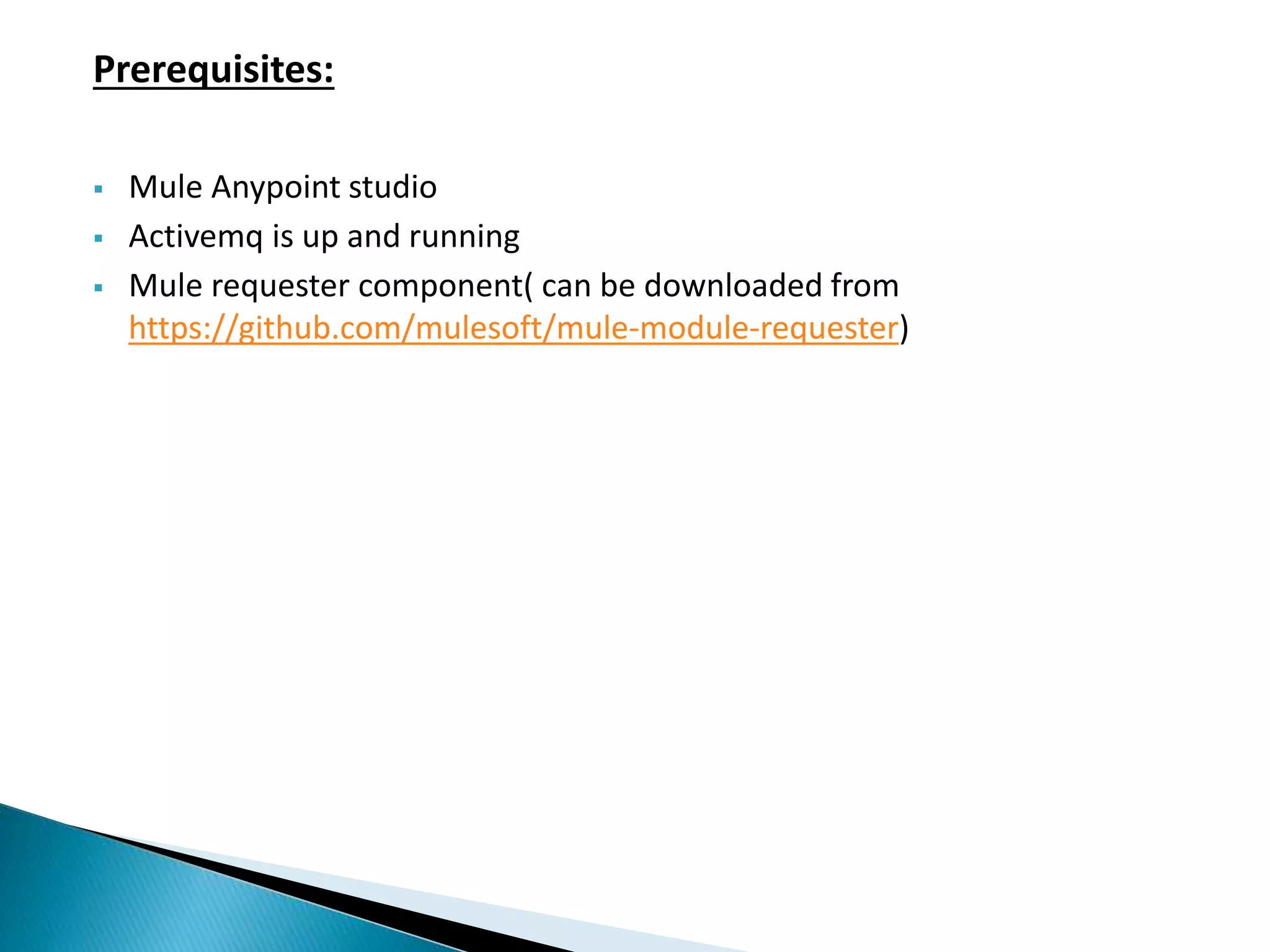 Prerequisites:  Mule Anypoint studio  Activemq is up and running  Mule requester component( can be downloaded from https://github.com/mulesoft/mule-module-requester) 