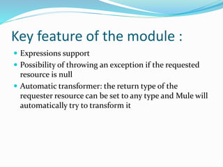 Key feature of the module :
 Expressions support
 Possibility of throwing an exception if the requested
resource is null
 Automatic transformer: the return type of the
requester resource can be set to any type and Mule will
automatically try to transform it
 
