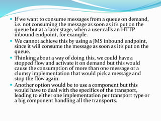  If we want to consume messages from a queue on demand,
i.e. not consuming the message as soon as it’s put on the
queue but at a later stage, when a user calls an HTTP
inbound endpoint, for example.
 We cannot achieve this by using a JMS inbound endpoint,
since it will consume the message as soon as it’s put on the
queue.
 Thinking about a way of doing this, we could have a
stopped flow and activate it on demand but this would
cause the consumption of more than one message or a
clumsy implementation that would pick a message and
stop the flow again.
 Another option would be to use a component but this
would have to deal with the specifics of the transport,
leading to either one implementation per transport type or
a big component handling all the transports.
 