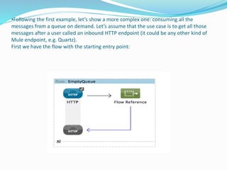 •Following the first example, let’s show a more complex one: consuming all the
messages from a queue on demand. Let’s assume that the use case is to get all those
messages after a user called an inbound HTTP endpoint (it could be any other kind of
Mule endpoint, e.g. Quartz).
First we have the flow with the starting entry point:
 