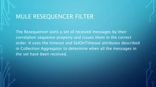 MULE RESEQUENCER FILTER
The Resequencer sorts a set of received messages by their
correlation sequence property and issues them in the correct
order. It uses the timeout and failOnTimeout attributes described
in Collection Aggregator to determine when all the messages in
the set have been received.
 