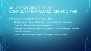 MULE RESEQUENCER FILTER –
CONFIGURATION WIZARD (GENERAL TAB)
• Following are options on general tab –
• Display Name – Name of the filter to be displayed in Mule flow.
• Timeout – Timeout time in milliseconds.
• Message Info Mapping – Maps the values of current message to known
message elements.
• Store Prefix – Defines the prefix for object storing names.
 