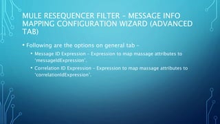 MULE RESEQUENCER FILTER – MESSAGE INFO
MAPPING CONFIGURATION WIZARD (ADVANCED
TAB)
• Following are the options on general tab –
• Message ID Expression – Expression to map massage attributes to
‘messageIdExpression’.
• Correlation ID Expression – Expression to map massage attributes to
‘correlationIdExpression’.
 