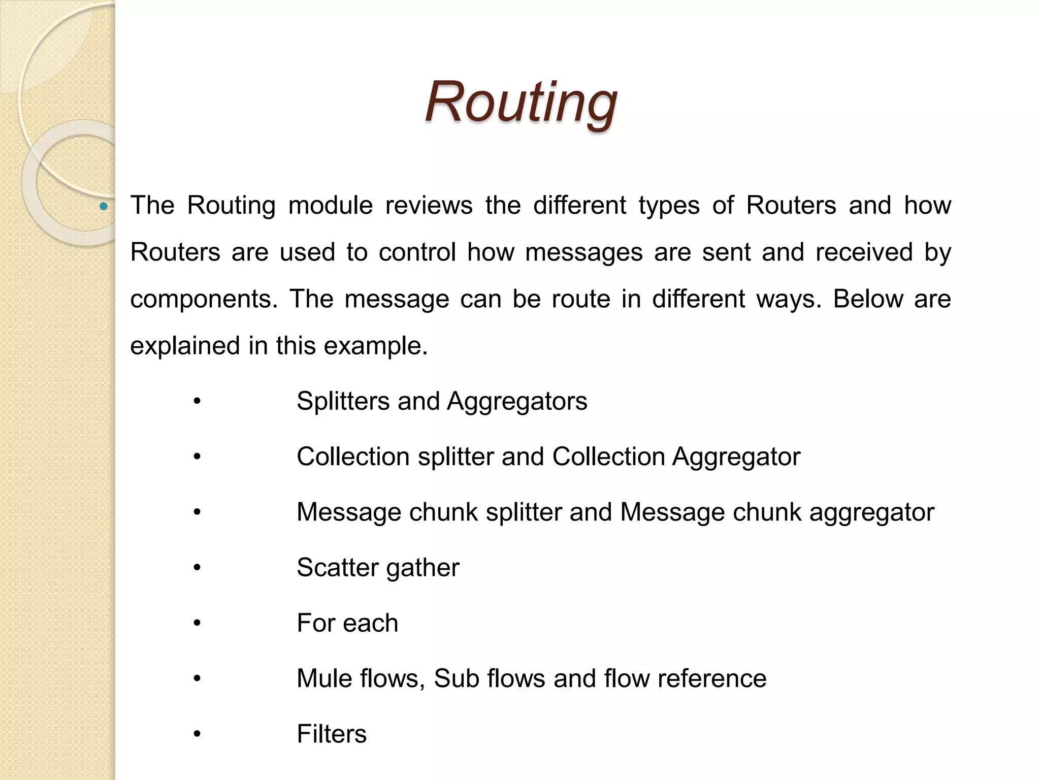 Routing
 The Routing module reviews the different types of Routers and how
Routers are used to control how messages are sent and received by
components. The message can be route in different ways. Below are
explained in this example.
• Splitters and Aggregators
• Collection splitter and Collection Aggregator
• Message chunk splitter and Message chunk aggregator
• Scatter gather
• For each
• Mule flows, Sub flows and flow reference
• Filters
 