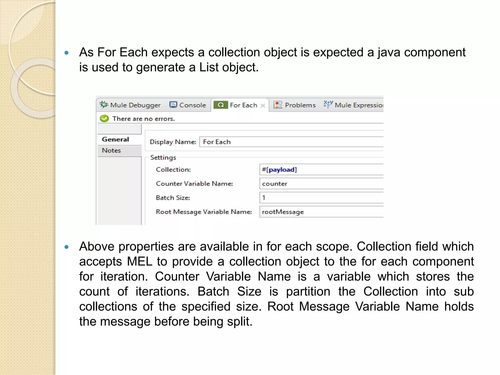  As For Each expects a collection object is expected a java component
is used to generate a List object.
 Above properties are available in for each scope. Collection field which
accepts MEL to provide a collection object to the for each component
for iteration. Counter Variable Name is a variable which stores the
count of iterations. Batch Size is partition the Collection into sub
collections of the specified size. Root Message Variable Name holds
the message before being split.
 