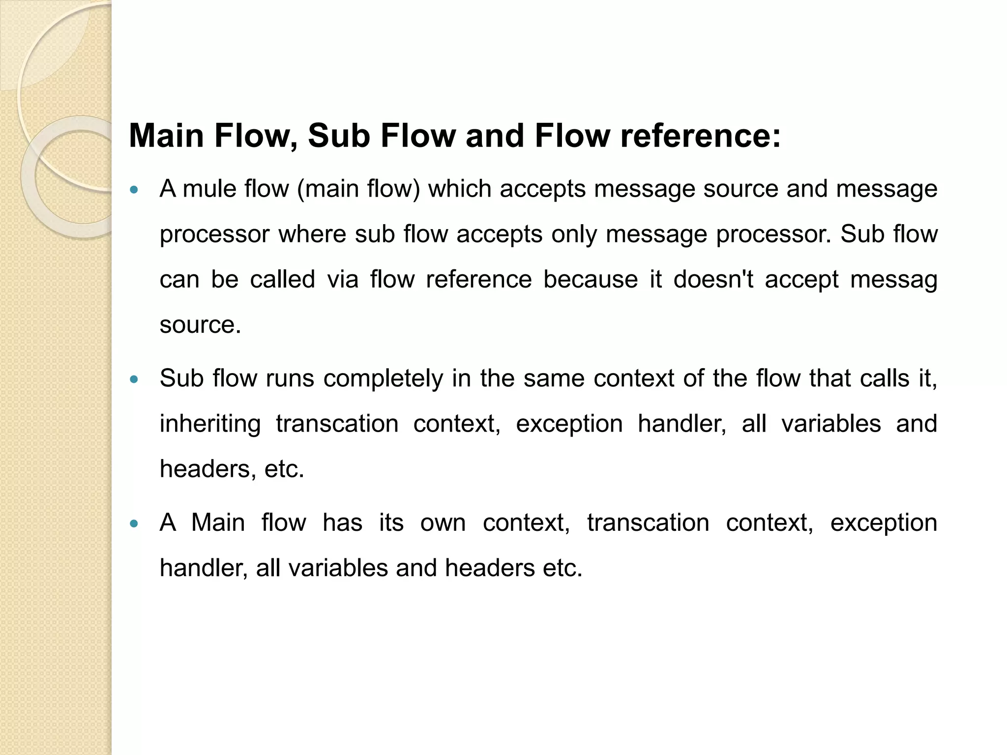 Main Flow, Sub Flow and Flow reference:
 A mule flow (main flow) which accepts message source and message
processor where sub flow accepts only message processor. Sub flow
can be called via flow reference because it doesn't accept messag
source.
 Sub flow runs completely in the same context of the flow that calls it,
inheriting transcation context, exception handler, all variables and
headers, etc.
 A Main flow has its own context, transcation context, exception
handler, all variables and headers etc.
 