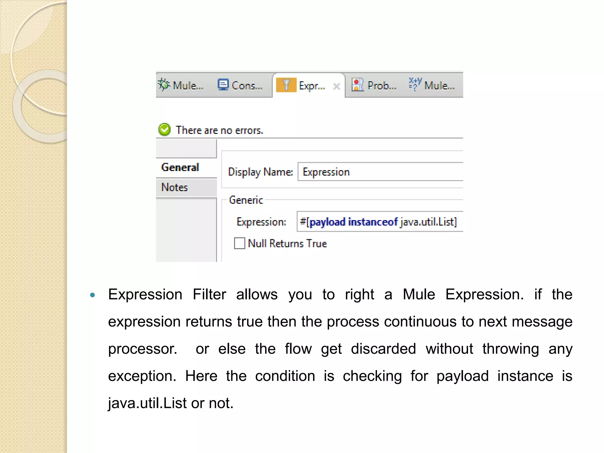  Expression Filter allows you to right a Mule Expression. if the
expression returns true then the process continuous to next message
processor. or else the flow get discarded without throwing any
exception. Here the condition is checking for payload instance is
java.util.List or not.
 