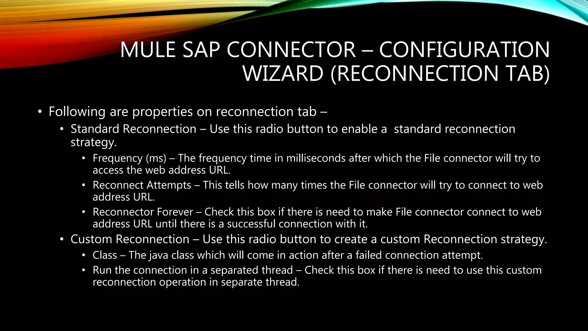 MULE SAP CONNECTOR – CONFIGURATION
WIZARD (RECONNECTION TAB)
• Following are properties on reconnection tab –
• Standard Reconnection – Use this radio button to enable a standard reconnection
strategy.
• Frequency (ms) – The frequency time in milliseconds after which the File connector will try to
access the web address URL.
• Reconnect Attempts – This tells how many times the File connector will try to connect to web
address URL.
• Reconnector Forever – Check this box if there is need to make File connector connect to web
address URL until there is a successful connection with it.
• Custom Reconnection – Use this radio button to create a custom Reconnection strategy.
• Class – The java class which will come in action after a failed connection attempt.
• Run the connection in a separated thread – Check this box if there is need to use this custom
reconnection operation in separate thread.
 