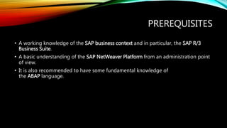 PREREQUISITES
• A working knowledge of the SAP business context and in particular, the SAP R/3
Business Suite.
• A basic understanding of the SAP NetWeaver Platform from an administration point
of view.
• It is also recommended to have some fundamental knowledge of
the ABAP language.
 