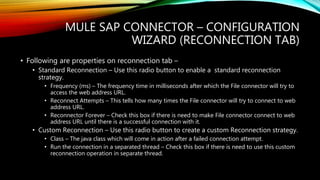 MULE SAP CONNECTOR – CONFIGURATION
WIZARD (RECONNECTION TAB)
• Following are properties on reconnection tab –
• Standard Reconnection – Use this radio button to enable a standard reconnection
strategy.
• Frequency (ms) – The frequency time in milliseconds after which the File connector will try to
access the web address URL.
• Reconnect Attempts – This tells how many times the File connector will try to connect to web
address URL.
• Reconnector Forever – Check this box if there is need to make File connector connect to web
address URL until there is a successful connection with it.
• Custom Reconnection – Use this radio button to create a custom Reconnection strategy.
• Class – The java class which will come in action after a failed connection attempt.
• Run the connection in a separated thread – Check this box if there is need to use this custom
reconnection operation in separate thread.
 