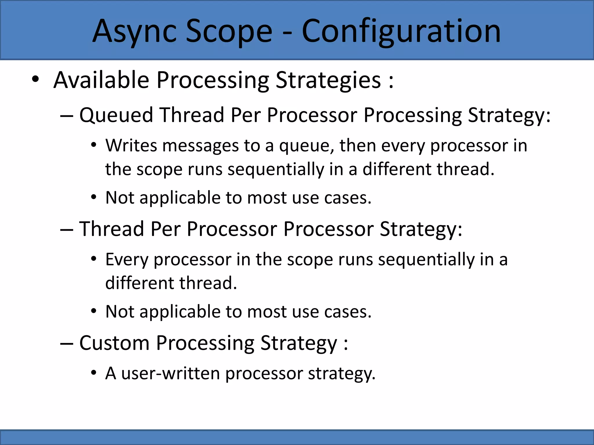 • Available Processing Strategies :
– Queued Thread Per Processor Processing Strategy:
• Writes messages to a queue, then every processor in
the scope runs sequentially in a different thread.
• Not applicable to most use cases.
– Thread Per Processor Processor Strategy:
• Every processor in the scope runs sequentially in a
different thread.
• Not applicable to most use cases.
– Custom Processing Strategy :
• A user-written processor strategy.
Async Scope - Configuration
 