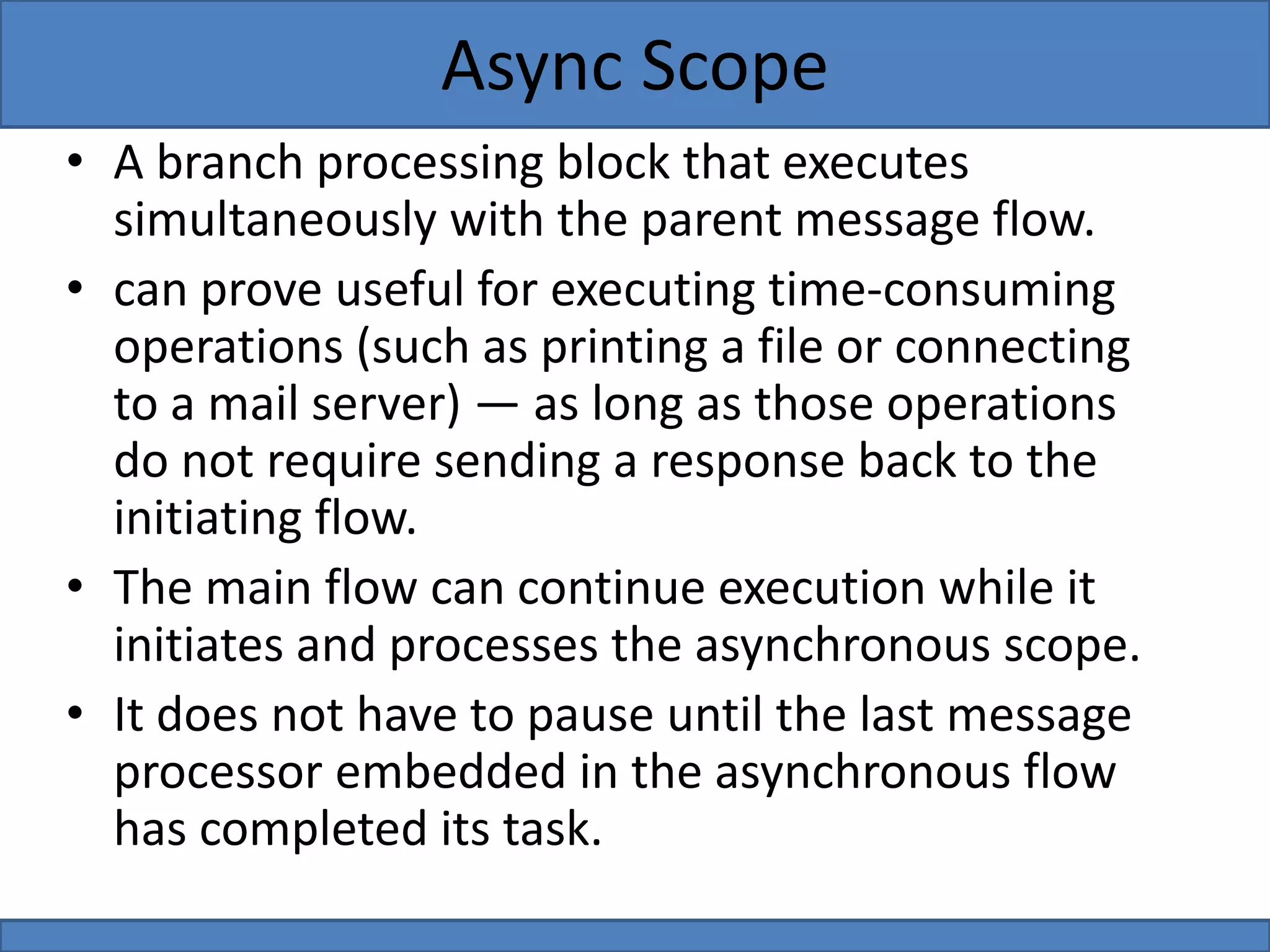 • A branch processing block that executes
simultaneously with the parent message flow.
• can prove useful for executing time-consuming
operations (such as printing a file or connecting
to a mail server) — as long as those operations
do not require sending a response back to the
initiating flow.
• The main flow can continue execution while it
initiates and processes the asynchronous scope.
• It does not have to pause until the last message
processor embedded in the asynchronous flow
has completed its task.
Async Scope
 