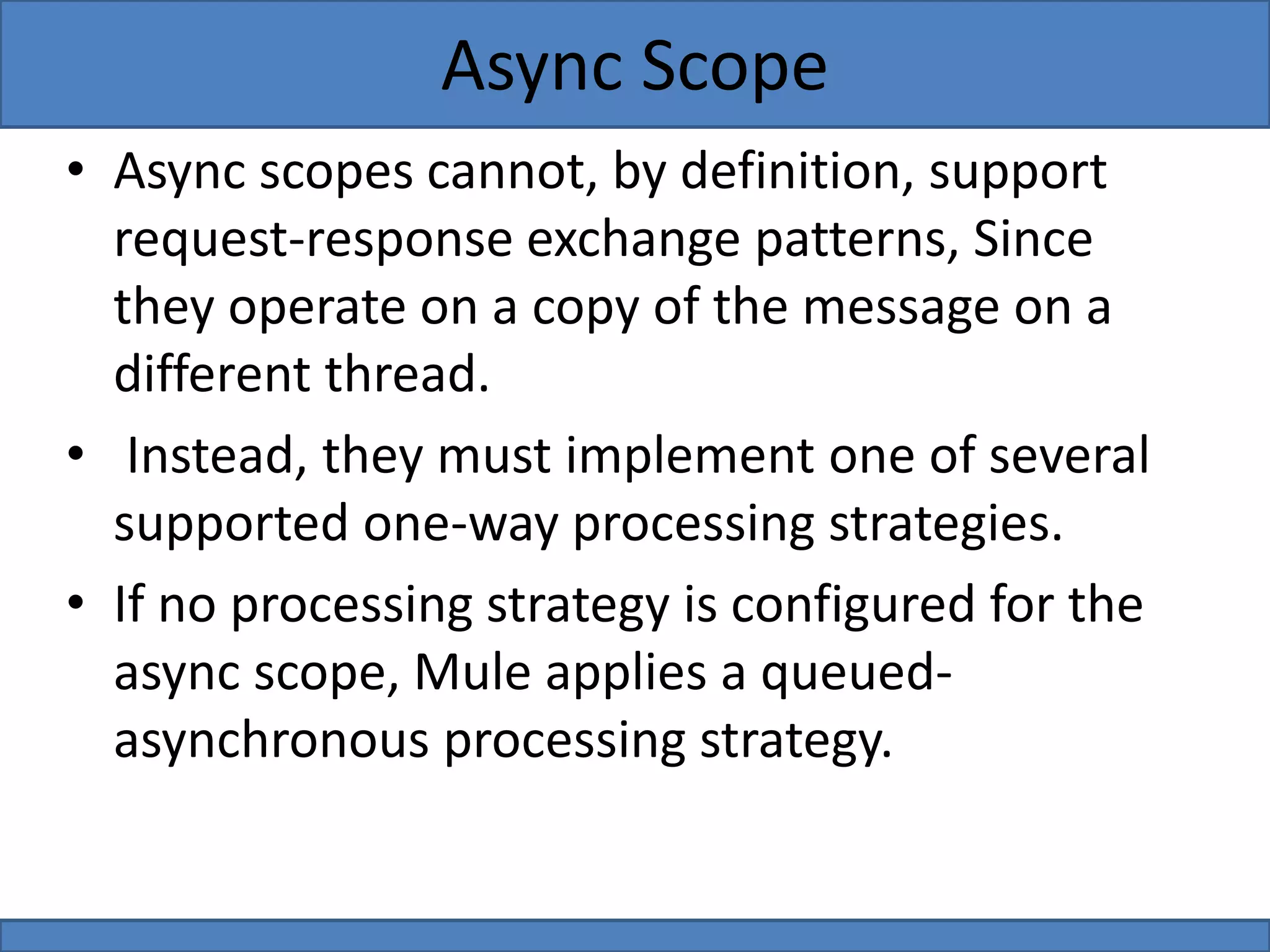 • Async scopes cannot, by definition, support
request-response exchange patterns, Since
they operate on a copy of the message on a
different thread.
• Instead, they must implement one of several
supported one-way processing strategies.
• If no processing strategy is configured for the
async scope, Mule applies a queued-
asynchronous processing strategy.
Async Scope
 