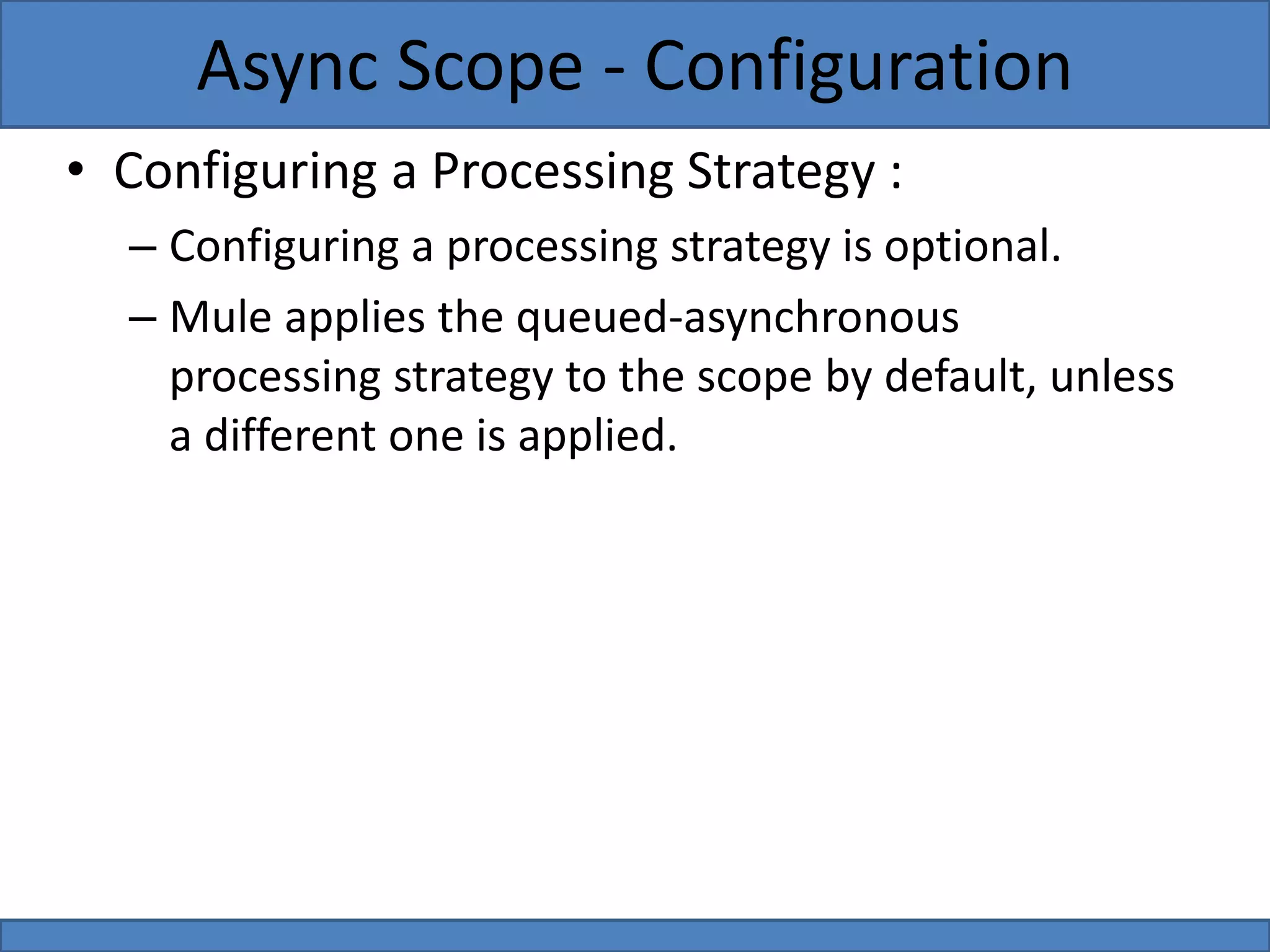 • Configuring a Processing Strategy :
– Configuring a processing strategy is optional.
– Mule applies the queued-asynchronous
processing strategy to the scope by default, unless
a different one is applied.
Async Scope - Configuration
 