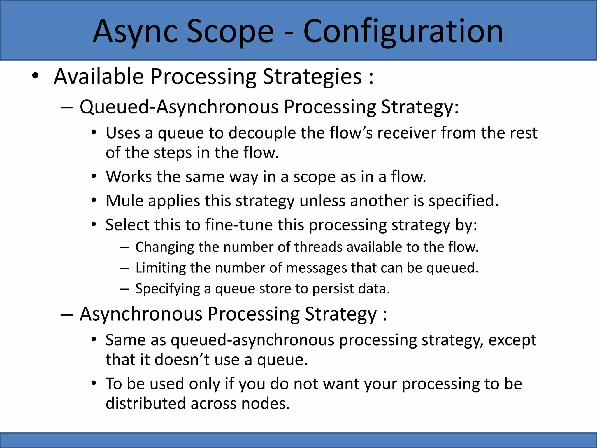 • Available Processing Strategies :
– Queued-Asynchronous Processing Strategy:
• Uses a queue to decouple the flow’s receiver from the rest
of the steps in the flow.
• Works the same way in a scope as in a flow.
• Mule applies this strategy unless another is specified.
• Select this to fine-tune this processing strategy by:
– Changing the number of threads available to the flow.
– Limiting the number of messages that can be queued.
– Specifying a queue store to persist data.
– Asynchronous Processing Strategy :
• Same as queued-asynchronous processing strategy, except
that it doesn’t use a queue.
• To be used only if you do not want your processing to be
distributed across nodes.
Async Scope - Configuration
 