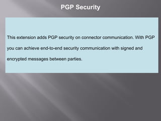 2
PGP Security
This extension adds PGP security on connector communication. With PGP
you can achieve end-to-end security communication with signed and
encrypted messages between parties.
 