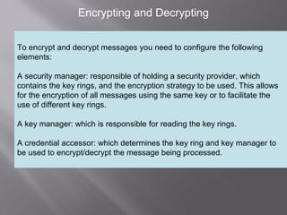 3
Encrypting and Decrypting
To encrypt and decrypt messages you need to configure the following
elements:
A security manager: responsible of holding a security provider, which
contains the key rings, and the encryption strategy to be used. This allows
for the encryption of all messages using the same key or to facilitate the
use of different key rings.
A key manager: which is responsible for reading the key rings.
A credential accessor: which determines the key ring and key manager to
be used to encrypt/decrypt the message being processed.
 