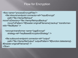6
Flow for Encryption
<flow name="processEncryptFiles">
<file:inbound-endpoint connector-ref="inputEncrypt"
path="file:///temp/fileInput"
moveToDirectory="file:///temp/fileInputBackup"
moveToPattern="#[header:originalFilename].backup" transformer-
refs="file2Bytes" />
<encrypt-transformer name="pgpEncrypt"
strategy-ref="keyBasedEncryptionStrategy" />
<file:outbound-endpoint connector-ref="output"
path="file:///temp/fileOutput" outputPattern="#[function:datestamp]-
#[header:originalFilename]" />
</flow>
 