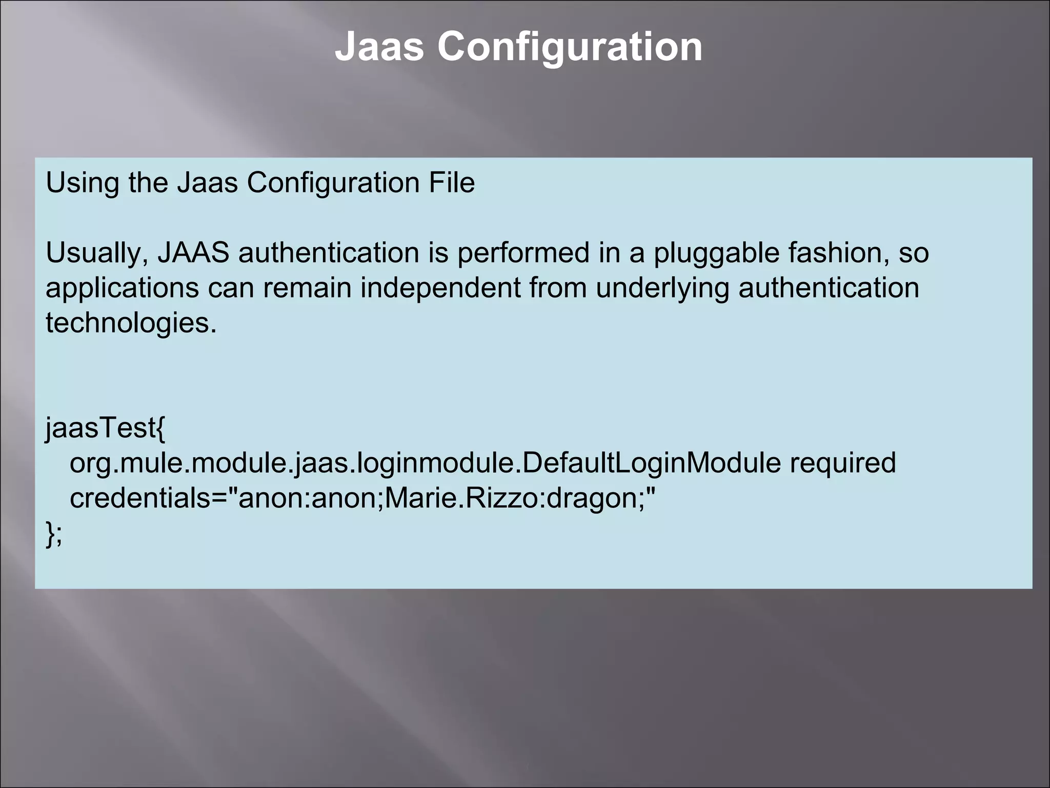 3
Jaas Configuration
Using the Jaas Configuration File
Usually, JAAS authentication is performed in a pluggable fashion, so
applications can remain independent from underlying authentication
technologies.
jaasTest{
org.mule.module.jaas.loginmodule.DefaultLoginModule required
credentials="anon:anon;Marie.Rizzo:dragon;"
};
 