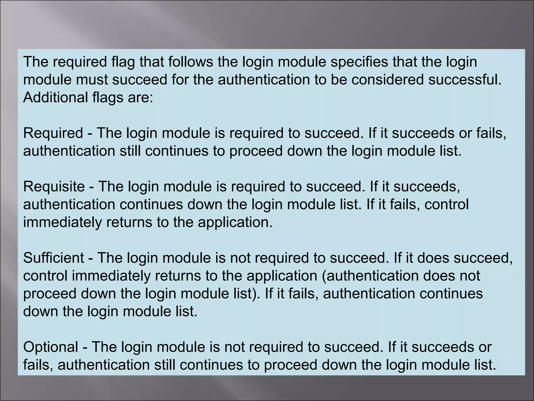 5
The required flag that follows the login module specifies that the login
module must succeed for the authentication to be considered successful.
Additional flags are:
Required - The login module is required to succeed. If it succeeds or fails,
authentication still continues to proceed down the login module list.
Requisite - The login module is required to succeed. If it succeeds,
authentication continues down the login module list. If it fails, control
immediately returns to the application.
Sufficient - The login module is not required to succeed. If it does succeed,
control immediately returns to the application (authentication does not
proceed down the login module list). If it fails, authentication continues
down the login module list.
Optional - The login module is not required to succeed. If it succeeds or
fails, authentication still continues to proceed down the login module list.
 