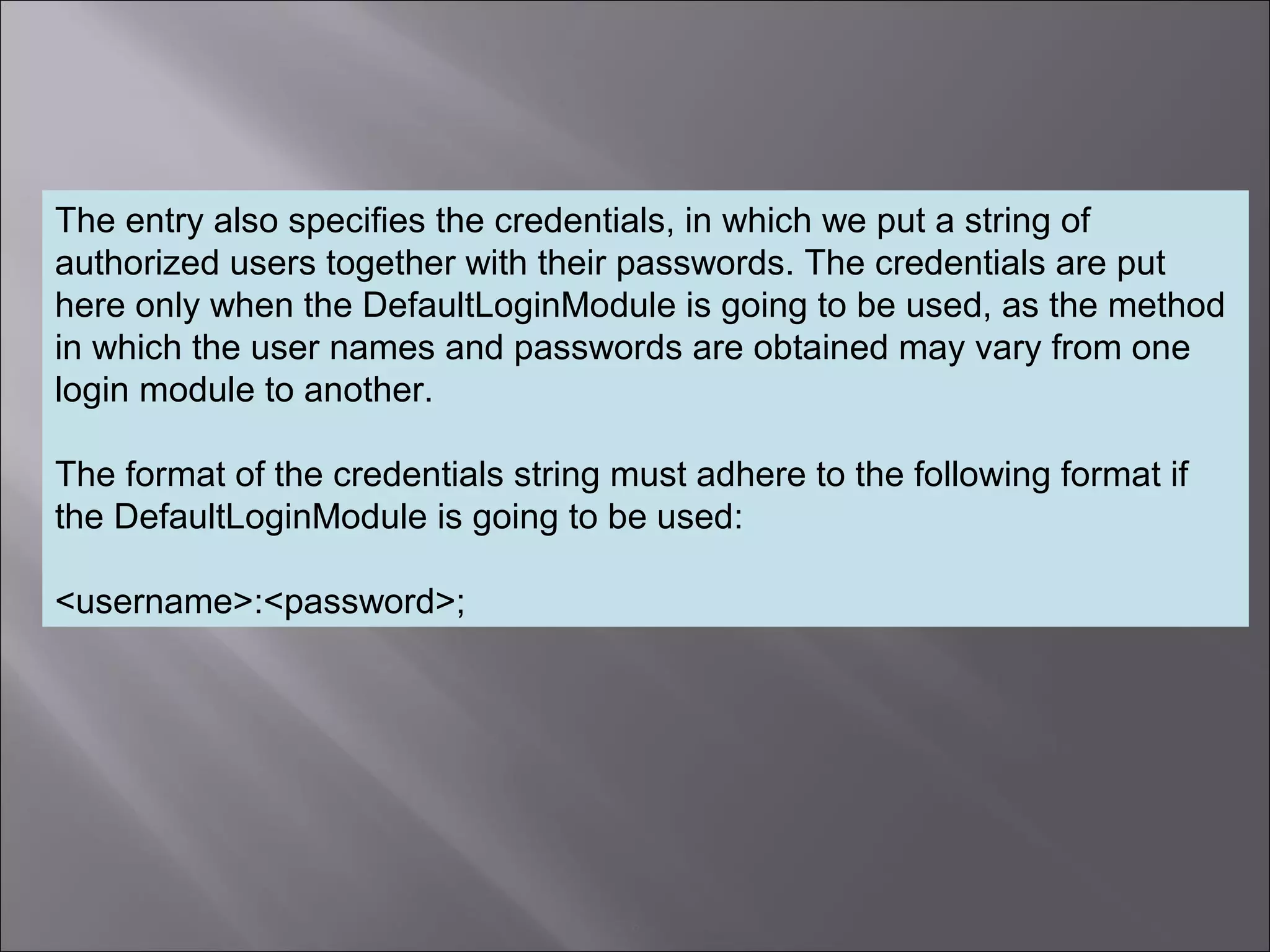 6
The entry also specifies the credentials, in which we put a string of
authorized users together with their passwords. The credentials are put
here only when the DefaultLoginModule is going to be used, as the method
in which the user names and passwords are obtained may vary from one
login module to another.
The format of the credentials string must adhere to the following format if
the DefaultLoginModule is going to be used:
<username>:<password>;
 