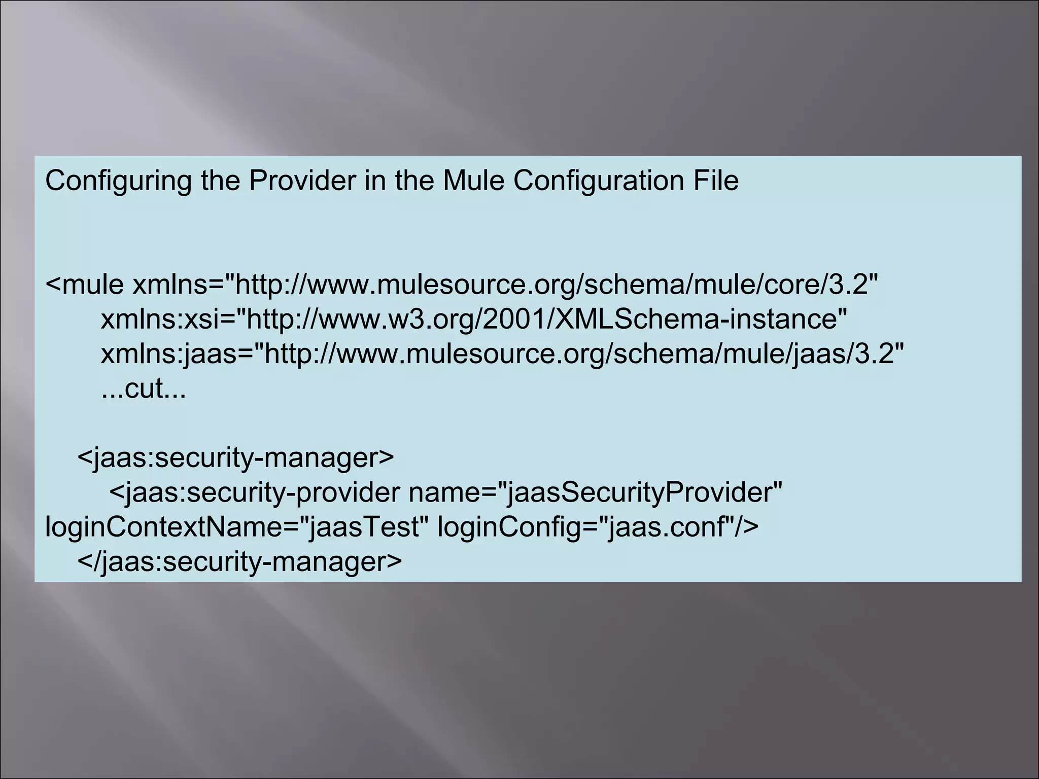 7
Configuring the Provider in the Mule Configuration File
<mule xmlns="http://www.mulesource.org/schema/mule/core/3.2"
xmlns:xsi="http://www.w3.org/2001/XMLSchema-instance"
xmlns:jaas="http://www.mulesource.org/schema/mule/jaas/3.2"
...cut...
<jaas:security-manager>
<jaas:security-provider name="jaasSecurityProvider"
loginContextName="jaasTest" loginConfig="jaas.conf"/>
</jaas:security-manager>
 