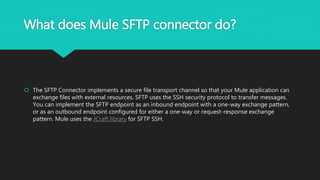 What does Mule SFTP connector do?
 The SFTP Connector implements a secure file transport channel so that your Mule application can
exchange files with external resources. SFTP uses the SSH security protocol to transfer messages.
You can implement the SFTP endpoint as an inbound endpoint with a one-way exchange pattern,
or as an outbound endpoint configured for either a one-way or request-response exchange
pattern. Mule uses the JCraft library for SFTP SSH.
 