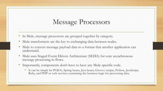 Message Processors
• In Mule, message processors are grouped together by category.
• Mule transformers are the key to exchanging data between nodes.
• Mule to convert message payload data to a format that another application can
understand.
• Mule uses Staged Event-Driven Architecture (SEDA) for core asynchronous
message processing in flows.
• Importantly, components don’t have to have any Mule-specific code.
• It can be simply be POJOs, Spring beans, Java beans, Groovy scripts, Python, JavaScript,
Ruby, and PHP or web services containing the business logic for processing data.
 