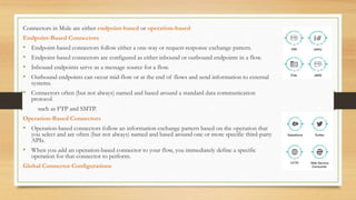 Connectors in Mule are either endpoint-based or operation-based
Endpoint-Based Connectors
• Endpoint-based connectors follow either a one-way or request-response exchange pattern.
• Endpoint-based connectors are configured as either inbound or outbound endpoints in a flow.
• Inbound endpoints serve as a message source for a flow.
• Outbound endpoints can occur mid-flow or at the end of flows and send information to external
systems.
• Connectors often (but not always) named and based around a standard data communication
protocol
such as FTP and SMTP.
Operation-Based Connectors
• Operation-based connectors follow an information exchange pattern based on the operation that
you select and are often (but not always) named and based around one or more specific third-party
APIs.
• When you add an operation-based connector to your flow, you immediately define a specific
operation for that connector to perform.
Global Connector Configurations
 