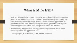 What is Mule ESB?
• Mule is a lightweight Java-based enterprise service bus (ESB) and integration
platform that allows developers to connect applications together quickly and
easily, enabling them to exchange data and allows different applications to
communicate with each other by acting as a transit system for carrying data
between applications within your enterprise or across the Internet.
• It enables easy integration of existing systems, regardless of the different
technologies that the applications use.
Example: JMS, Web Services, JDBC, HTTP, and more
 