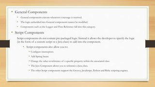 • General Components
• General components execute whenever a message is received.
• The logic embedded into General components cannot be modified.
• Components such as the Logger and Flow Reference fall into this category.
• Script Components
Script components do not contain pre-packaged logic. Instead it allows the developer to specify the logic
(in the form of a custom script or a Java class) to add into the component.
• Script components also allow you to:
• Configure interceptors
• Add Spring beans
• Change the value or reference of a specific property within the associated class
• The Java Component allows you to reference a Java class.
• The other Script components support the Groovy, JavaScript, Python and Ruby scripting engines.
 