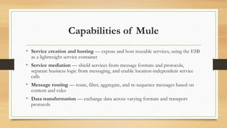 Capabilities of Mule
• Service creation and hosting — expose and host reusable services, using the ESB
as a lightweight service container
• Service mediation — shield services from message formats and protocols,
separate business logic from messaging, and enable location-independent service
calls
• Message routing — route, filter, aggregate, and re-sequence messages based on
content and rules
• Data transformation — exchange data across varying formats and transport
protocols
 