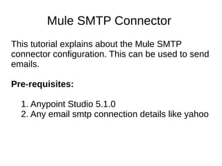 Mule SMTP Connector
This tutorial explains about the Mule SMTP
connector configuration. This can be used to send
emails.
Pre-requisites:
1. Anypoint Studio 5.1.0
2. Any email smtp connection details like yahoo
 